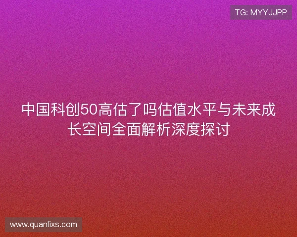 中国科创50高估了吗估值水平与未来成长空间全面解析深度探讨